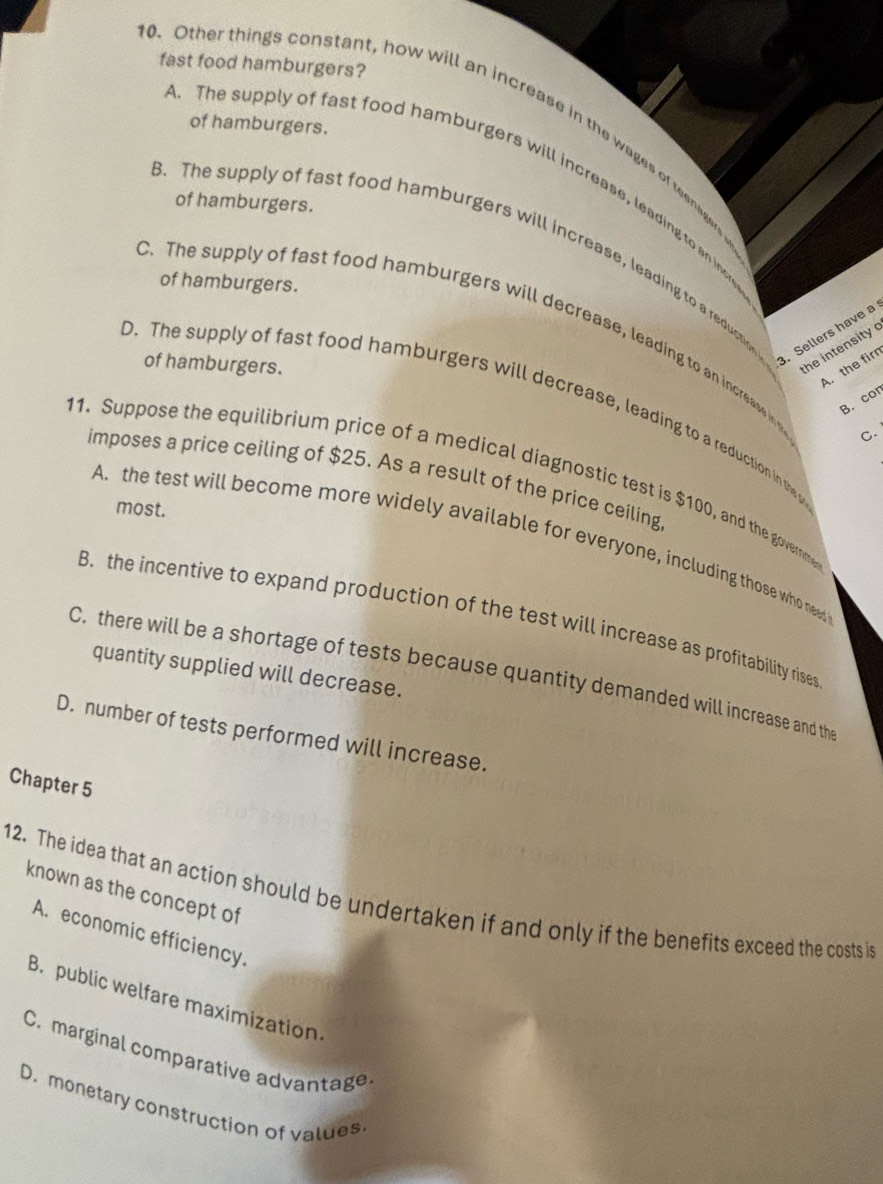 fast food hamburgers?
0. Other things constant, how will an increase in the wages of teenage
of hamburgers.. The supply of fast food hamburgers will increase, leading to an inc
of hamburgers.
3. The supply of fast food hamburgers will increase, leading to a reduc
of hamburgers.
C. The supply of fast food hamburgers will decrease, leading to an increase in o
of hamburgers.
. Sellers have a
the intensity
A. the fir
B. cor
D. The supply of fast food hamburgers will decrease, leading to a reduction in the y
C.
11. Suppose the equilibrium price of a medical diagnostic test is $100, and the governe
imposes a price ceiling of $25. As a result of the price ceiling
most.
A. the test will become more widely available for everyone, including those who need
B. the incentive to expand production of the test will increase as profitability rises
quantity supplied will decrease.
C. there will be a shortage of tests because quantity demanded will increase and th
D. number of tests performed will increase.
Chapter 5
known as the concept of
12. The idea that an action should be undertaken if and only if the benefits exceed the costs is
A. economic efficiency.
B. public welfare maximization.
C. marginal comparative advantage
D. monetary construction of values