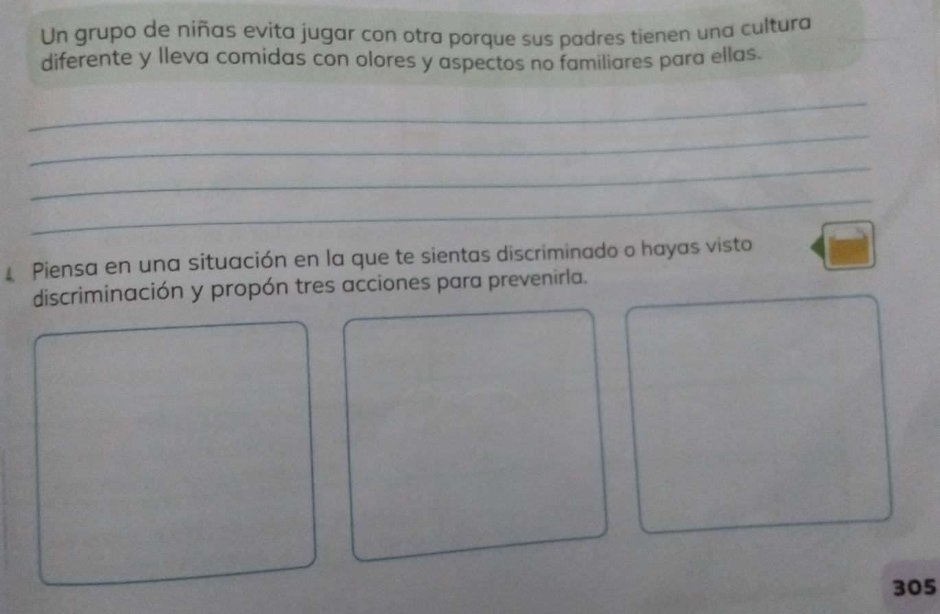 Un grupo de niñas evita jugar con otra porque sus padres tienen una cultura 
diferente y lleva comidas con olores y aspectos no familiares para ellas. 
_ 
_ 
_ 
_ 
Piensa en una situación en la que te sientas discriminado o hayas visto 
discriminación y propón tres acciones para prevenirla.
305