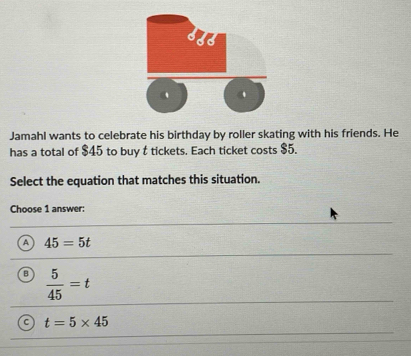 Jamahl wants to celebrate his birthday by roller skating with his friends. He
has a total of $45 to buy t tickets. Each ticket costs $5.
Select the equation that matches this situation.
Choose 1 answer:
a 45=5t
B  5/45 =t
t=5* 45