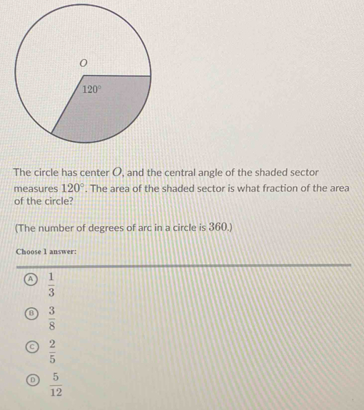 The circle has center O, and the central angle of the shaded sector
measures 120°. The area of the shaded sector is what fraction of the area
of the circle?
(The number of degrees of arc in a circle is 360.)
Choose 1 answer:
A  1/3 
B  3/8 
 2/5 
。  5/12 