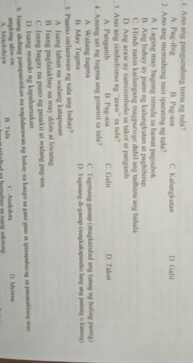 Ano ang pangunahing tema ng tula?
A. Pag-ibig B. Pag-asa C. Kalungkutan D. Galit
2. Ano ang mensaheng nais iparating ng tula?
A. Laging may bagong simula sa bawat pagsubok
B. Ang buhay ay puno ng kalungkutan at paghihirap
C. Hindi natin kailangang magpursige dahil ang tadhana ang bahala.
D. Ang araw ay sumisimbolo sa takot at panganib
_3. Ano ang simbolismo ng ''araw”' sa tula?
A. Panganib B. Pag-asa C Galit D. Takot
4. Anong uri ng tugma ang ginamit sa tula?
A. Walang tugma C. Tugmang ganap (magkatulad ang tunog ng huling pantig)
B. May Tugma D. Tugmang di-ganap (magkakaparcho lang ang patinig o katinig)
5. Paano inilarawan ng tula ang buhay?
A. Isang laban na walang katapusan
B. Isang paglalakbay na may dilim at liwanag.
C. Isang bagay na puno ng pasakit at walang pag-asa
D. Isang mundo ng kapahamakan.
_6. Isang akdang pampanitikan na naglalarawan ng buhay na hango sa guni guni at ipinapahayag sa pananalitang may
angking aliw-iw C. Anekdota D. Idyoma
A. Mitolohiya B. Tula
aludtod na bumubuo sa isang saknong .