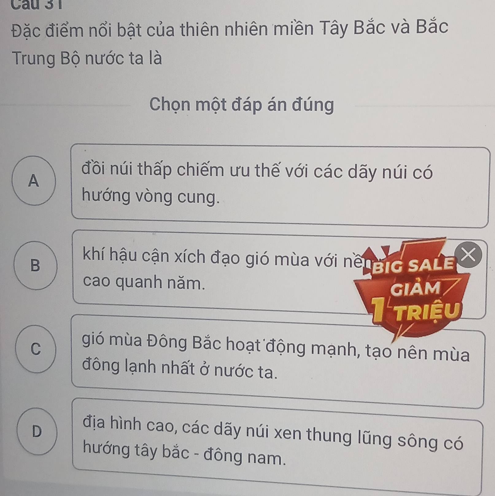 Cau 3 1
Đặc điểm nổi bật của thiên nhiên miền Tây Bắc và Bắc
Trung Bộ nước ta là
Chọn một đáp án đúng
A
đồi núi thấp chiếm ưu thế với các dãy núi có
hướng vòng cung.
X
B
khí hậu cận xích đạo gió mùa với nềngIG SALE
cao quanh năm.
giảm
I triệu
C
gió mùa Đông Bắc hoạt động mạnh, tạo nên mùa
đông lạnh nhất ở nước ta.
D
địa hình cao, các dãy núi xen thung lũng sông có
hướng tây bắc - đông nam.