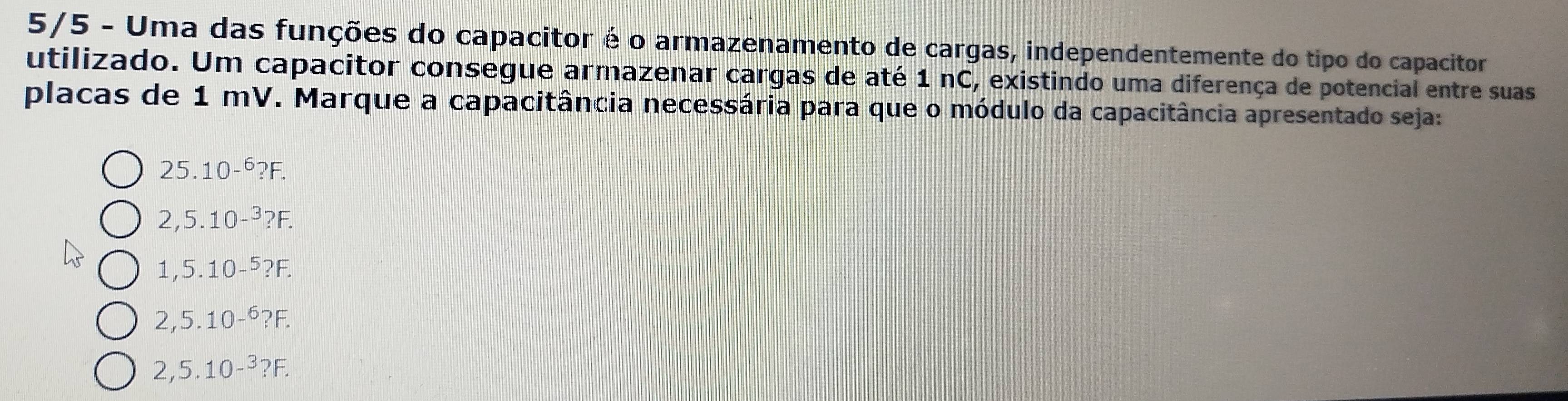 5/5 - Uma das funções do capacitor é o armazenamento de cargas, independentemente do tipo do capacitor
utilizado. Um capacitor consegue armazenar cargas de até 1 nC, existindo uma diferença de potencial entre suas
placas de 1 mV. Marque a capacitância necessária para que o módulo da capacitância apresentado seja:
25.10^(-6)?F.
2,5.10-^3?F.
1,5.10-^5?F.
2,5.10^(-6)?F.
2,5.10-^3?F.