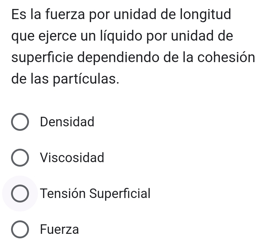 Es la fuerza por unidad de longitud
que ejerce un líquido por unidad de
superficie dependiendo de la cohesión
de las partículas.
Densidad
Viscosidad
Tensión Superficial
Fuerza