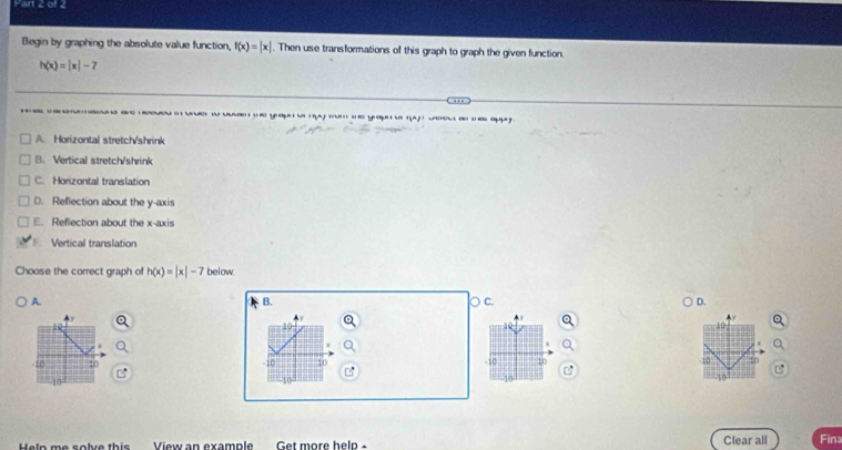 Begin by graphing the absolute value function, f(x)=|x|. Then use transformations of this graph to graph the given function.
h(x)=|x|-7
e ea yo tou dee d apy
A. Horizontal stretch/shrink
B. Vertical stretch/shrink
C. Horizontal translation
D. Reflection about the y-axis
E. Reflection about the x-axis
F. Vertical translation
Choose the correct graph of h(x)=|x|-7 below.
B.
A. ○ c. D.
y
10
16
-10 10 -10 10 -10 10
10
10
Heln me solve this View an example Get more help - Clear all Fina