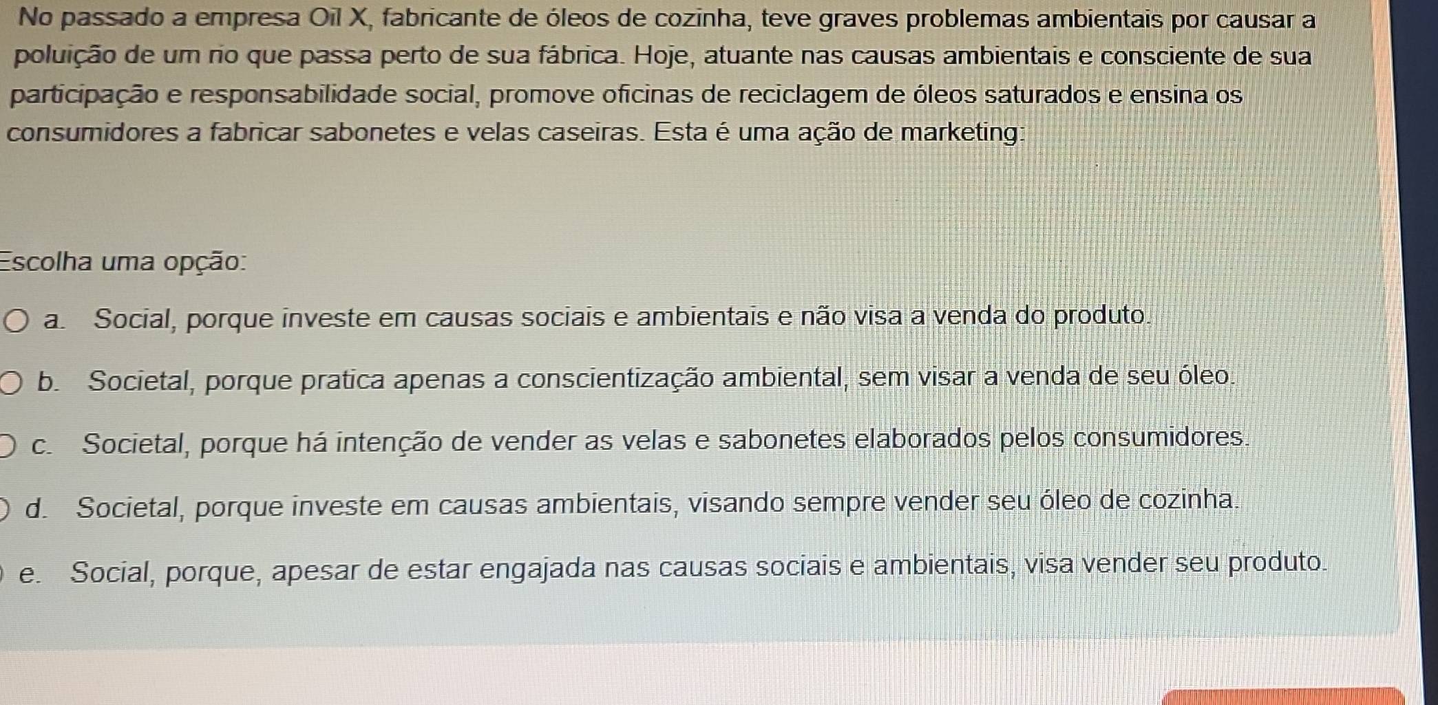 No passado a empresa Oil X, fabricante de óleos de cozinha, teve graves problemas ambientais por causar a
poluição de um rio que passa perto de sua fábrica. Hoje, atuante nas causas ambientais e consciente de sua
participação e responsabilidade social, promove oficinas de reciclagem de óleos saturados e ensina os
consumidores a fabricar sabonetes e velas caseiras. Esta é uma ação de marketing:
Escolha uma opção:
a Social, porque investe em causas sociais e ambientais e não visa a venda do produto.
b. Societal, porque pratica apenas a conscientização ambiental, sem visar a venda de seu óleo.
c. Societal, porque há intenção de vender as velas e sabonetes elaborados pelos consumidores.
d. Societal, porque investe em causas ambientais, visando sempre vender seu óleo de cozinha.
e. Social, porque, apesar de estar engajada nas causas sociais e ambientais, visa vender seu produto.