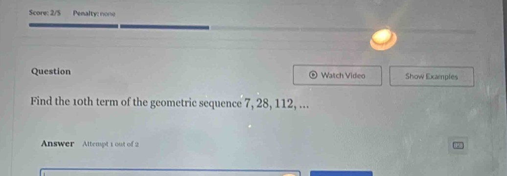 Score: 2/5 Penalty: none 
Question Watch Video Show Examples 
Find the 10th term of the geometric sequence 7, 28, 112, ... 
Answer Attempt 1 out of 2