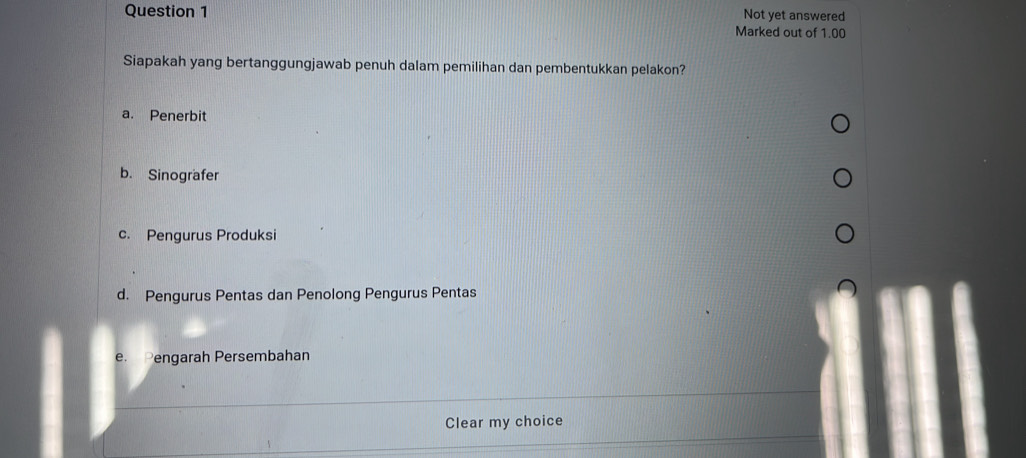 Not yet answered
Marked out of 1.00
Siapakah yang bertanggungjawab penuh dalam pemilihan dan pembentukkan pelakon?
a. Penerbit
b. Sinografer
c. Pengurus Produksi
d. Pengurus Pentas dan Penolong Pengurus Pentas
e. Pengarah Persembahan
Clear my choice