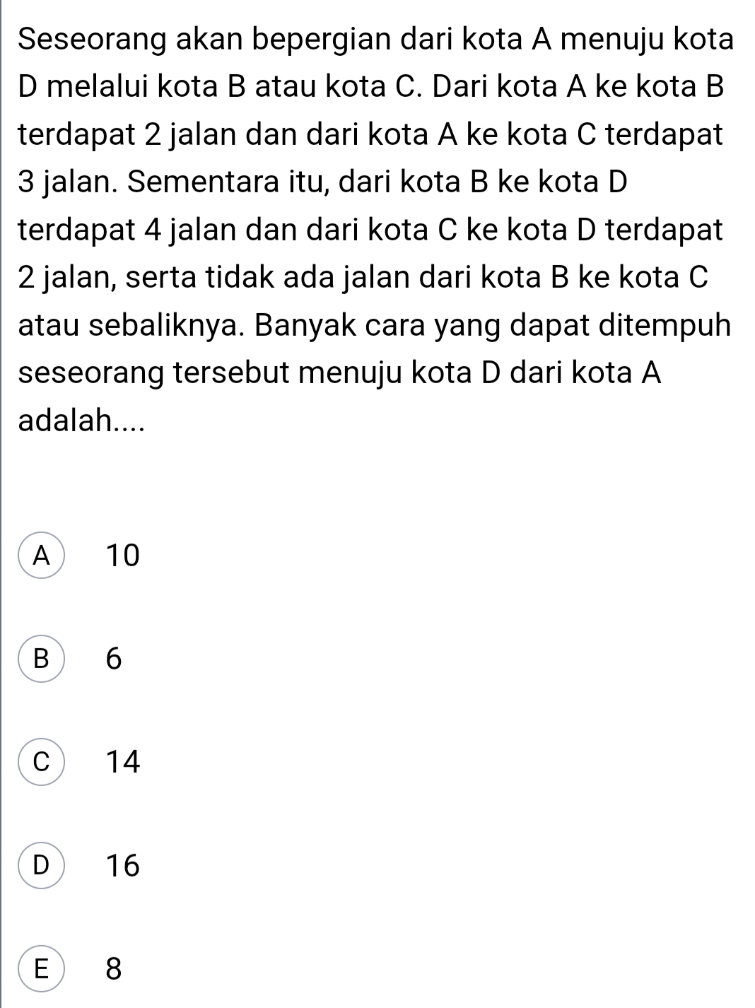 Seseorang akan bepergian dari kota A menuju kota
D melalui kota B atau kota C. Dari kota A ke kota B
terdapat 2 jalan dan dari kota A ke kota C terdapat
3 jalan. Sementara itu, dari kota B ke kota D
terdapat 4 jalan dan dari kota C ke kota D terdapat
2 jalan, serta tidak ada jalan dari kota B ke kota C
atau sebaliknya. Banyak cara yang dapat ditempuh
seseorang tersebut menuju kota D dari kota A
adalah....
A 10
B 6
C 14
D 16
E 8