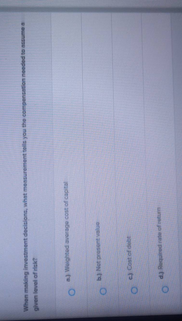 When making investment decisions, what measurement tells you the compensation needed to assume a
given level of risk?
a.) Weighted average cost of capital
b.) Net present value
c.) Cost of debt
d.) Required rate of return