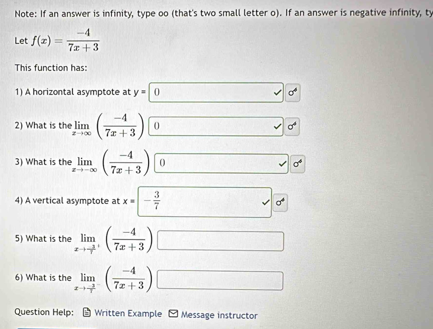 Note: If an answer is infinity, type oo (that's two small letter o). If an answer is negative infinity, ty 
Let f(x)= (-4)/7x+3 
This function has: 
1) A horizontal asymptote at y=0 surd sigma^6
2) What is the limlimits _xto ∈fty ( (-4)/7x+3 ) 0 sqrt() sigma^6
3) What is the limlimits _xto -∈fty ( (-4)/7x+3 ) 0 sigma^4
4) A vertical asymptote at x= - 3/7  _ L sigma^6
5) What is the limlimits _xto frac -37^+( (-4)/7x+3 ) □  □ /□  
6) What is the limlimits _xto frac -37^-( (-4)/7x+3 ) □  □ /□  
Question Help: Written Example Message instructor