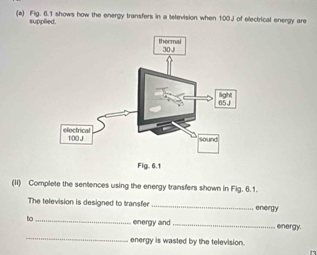 Fig. 6.1 shows how the energy transfers in a television when 100J of electrical energy are 
supplied. 
(ii) Complete the sentences using the energy transfers shown in Fig. 6.1. 
The television is designed to transfer _energy 
to _energy and _energy. 
_ 
energy is wasted by the television. 
13