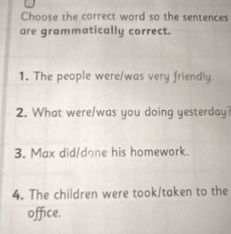 Choose the correct word so the sentences
are grammatically correct.
1. The people were/was very friendly.
2. What were/was you doing yesterday?
3. Max did/done his homework.
4. The children were took/taken to the
office.