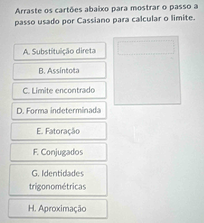 Arraste os cartões abaixo para mostrar o passo a
passo usado por Cassiano para calcular o limite.
A. Substituição direta
B. Assíntota
C. Limite encontrado
D. Forma indeterminada
E. Fatoração
F. Conjugados
G. Identidades
trigonométricas
H. Aproximação