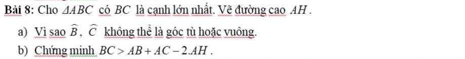 Cho △ ABC có BC là cạnh lớn nhất. Vẽ đường cao AH . 
a) Vì sao widehat B, widehat C không thể là góc tù hoặc vuông. 
b) Chứng minh BC>AB+AC-2.AH.