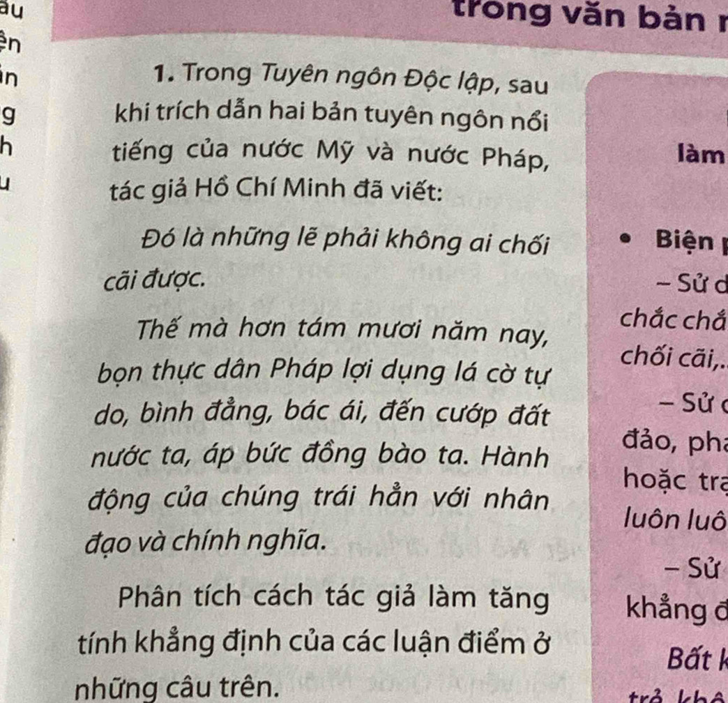 au 
trong văn bản r 
n 
n 1. Trong Tuyên ngôn Độc lập, sau 
g khi trích dẫn hai bản tuyên ngôn nổi 
h tiếng của nước Mỹ và nước Pháp, 
làm 
tác giả Hồ Chí Minh đã viết: 
Đó là những lẽ phải không ai chối Biện 
cãi được. - Sử d 
chắc chắ 
Thế mà hơn tám mươi năm nay, chối cãi,. 
bọn thực dân Pháp lợi dụng lá cờ tự 
do, bình đẳng, bác ái, đến cướp đất 
- Sử c 
nước ta, áp bức đồng bào ta. Hành 
đảo, pha 
hoặc tra 
động của chúng trái hẳn với nhân 
luôn luô 
đạo và chính nghĩa. 
- Sử 
Phân tích cách tác giả làm tăng khẳng đ 
tính khẳng định của các luận điểm ở 
Bất k 
những câu trên. 
trả hh