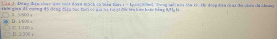 Dòng điện chạy qua một đoạn mạch có biểu thức i=I_0cos (100π t). Trong mỗi nửa chu kỳ, khi đông điện chưa đổi chiêu thì khoảng
thời gian để cường độ dòng điện tức thời có giá trị tuyệt đổi lớn hơn hoặc bằng 0,5I là
A. 5/600 s
B. 1/600 s
C. 1/400 s
D. 2/300
