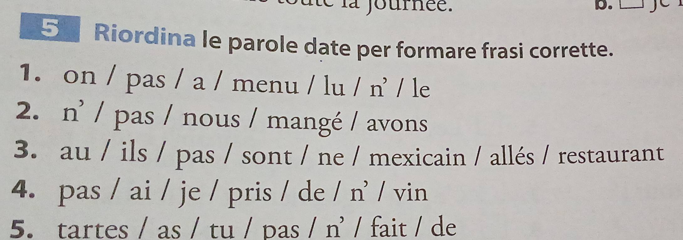 é la journée. D. 
5 Riordina le parole date per formare frasi corrette. 
1. on / pas / a / menu / lu / n' / le 
2. n’ / pas / nous / mangé / avons 
3. au / ils / pas / sont / ne / mexicain / allés / restaurant 
4. pas / ai / je / pris / de / n' / vin 
5. tartes / as / tu / pas / n' / fait / de