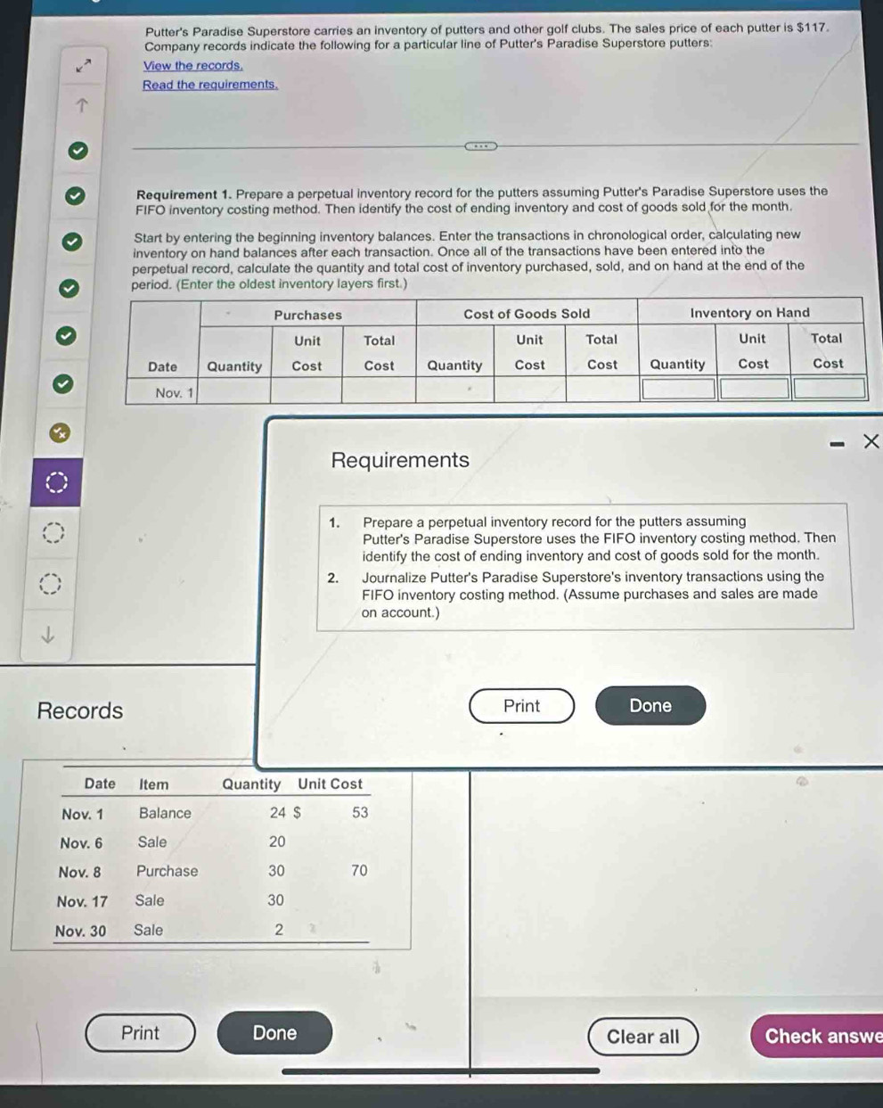 Putter's Paradise Superstore carries an inventory of putters and other golf clubs. The sales price of each putter is $117. 
Company records indicate the following for a particular line of Putter's Paradise Superstore putters: 
View the records, 
Read the requirements. 
Requirement 1. Prepare a perpetual inventory record for the putters assuming Putter's Paradise Superstore uses the 
FIFO inventory costing method. Then identify the cost of ending inventory and cost of goods sold for the month. 
Start by entering the beginning inventory balances. Enter the transactions in chronological order, calculating new 
inventory on hand balances after each transaction. Once all of the transactions have been entered into the 
perpetual record, calculate the quantity and total cost of inventory purchased, sold, and on hand at the end of the 
period. (Enter the oldest inventory layers first.) 
Requirements 
1. Prepare a perpetual inventory record for the putters assuming 
Putter's Paradise Superstore uses the FIFO inventory costing method. Then 
identify the cost of ending inventory and cost of goods sold for the month. 
2. Journalize Putter's Paradise Superstore's inventory transactions using the 
FIFO inventory costing method. (Assume purchases and sales are made 
on account.) 
Records Print Done 
Print Done Clear all Check answe