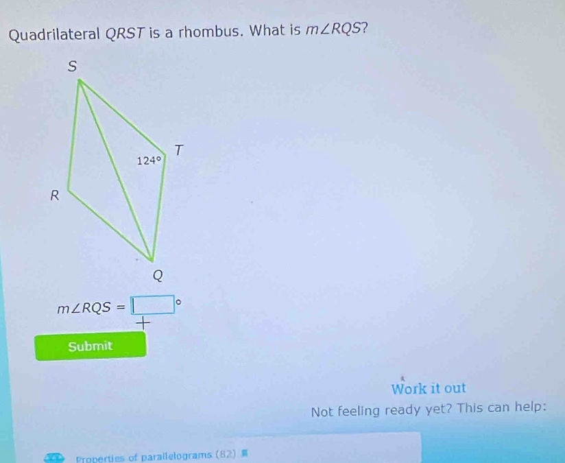 Quadrilateral QRST is a rhombus. What is m∠ RQS ?
m∠ RQS=□°
+
Submit
Work it out
Not feeling ready yet? This can help:
Properties of parallelograms (82)