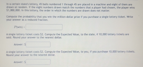 In a certain state's lottery, 45 balls numbered 1 through 45 are placed in a machine and eight of them are 
drawn at random. If the eight numbers drawn match the numbers that a player had chosen, the player wins
$1,000,000. In this lottery, the order in which the numbers are drawn does not matter 
Compute the probability that you win the million-dollar prize if you purchase a single lottery ticket. Write 
your answer as a reduced fraction.
P(win)=□
A single lottery ticket costs $2. Compute the Expected Value, to the state, if 10,000 lottery tickets are 
sold. Round your answer to the nearest dollar 
Answer: s□
A single lottery ticket costs $2. Compute the Expected Value, to you, if you purchase 10,000 lottery tickets. 
Round your answer to the nearest dollar. 
Answer: s□