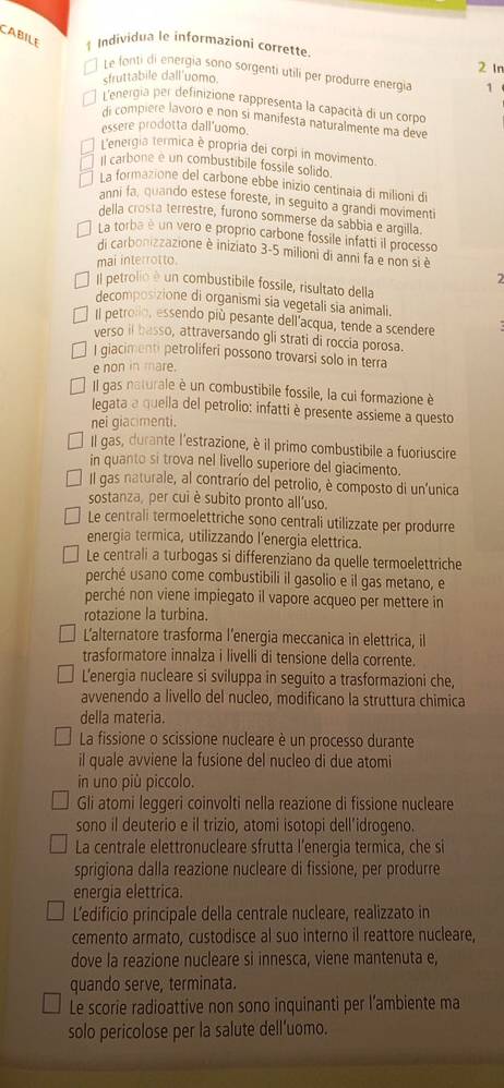 CABILE 1 Individua le informazioni corrette
Le fonti di energía sono sorgenti utili per produrre energía 1
sfruttabile dall'uomo. 2 In
L'energia per definizione rappresenta la capacità di un corpo
di compière lavoro e non sí manifesta naturalmente ma deve
essere prodotta dall'uomo.
L'energia termica è propria del corpi in movimento
Il carbone e un combustibile fossile solido
La formazione del carbone ebbe inizio centinaía di milioni di
anni fa, quando estese foreste, in seguito a grandi movimenti
della crosta terrestre, furono sommerse da sabbia e argilla.
La torba é un vero e proprio carbone fossile infatti il processo
di carbonizzazione è iniziato 3-5 milioni di anni fa e non si è
mai interrotto.
Il petrolio é un combustibile fossile, risultato della
decomposizione di organismi sia vegetali sia animali.
Il petrolo, essendo più pesante dell acqua, tende a scendere
verso il basso, attraversando gli strati di roccia porosa.
I giacimenti petroliferi possono trovarsi solo in terra
e non in mare.
Il gas naturale è un combustibile fossile, la cui formazione è
legata a quella del petrolio: infatti è presente assieme a questo
nei giacimenti.
Il gas, durante l'estrazione, è il primo combustibile a fuoriuscire
in quanto si trova nel livello superiore del giacimento.
Il gas naturale, al contrarío del petrolio, è composto di un'unica
sostanza, per cui è subito pronto all'uso.
Le centrali termoelettriche sono centrali utilizzate per produrre
energia termica, utilizzando l’energia elettrica.
Le centrali a turbogas si differenziano da quelle termoelettriche
perché usano come combustibili il gasolio e il gas metano, e
perché non viene impiegato il vapore acqueo per mettere in
rotazione la turbina.
L'alternatore trasforma l’energia meccanica in elettrica, il
trasformatore innalza i livelli di tensione della corrente.
L'energia nucleare si sviluppa in seguito a trasformazioni che,
avvenendo a livello del nucleo, modificano la struttura chimica
della materia.
La fissione o scissione nucleare è un processo durante
il quale avviene la fusione del nucleo di due atomi
in uno più piccolo.
Gli atomi leggeri coinvolti nella reazione di fissione nucleare
sono il deuterio e il trizio, atomi isotopi dell’idrogeno.
La centrale elettronucleare sfrutta l’energia termica, che si
sprigiona dalla reazione nucleare di fissione, per produrre
energia elettrica.
L'edificio principale della centrale nucleare, realizzato in
cemento armato, custodisce al suo interno il reattore nucleare,
dove la reazione nucleare si innesca, viene mantenuta e,
quando serve, terminata.
Le scorie radioattive non sono inquinanti per l’ambiente ma
solo pericolose per la salute dell’uomo.