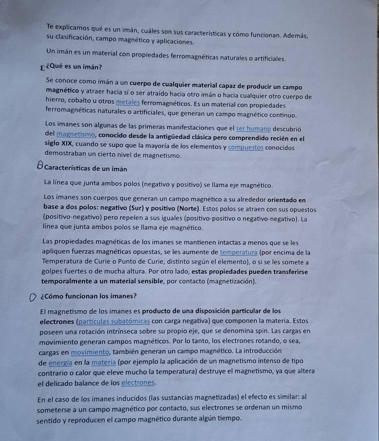 Te explicamos qué es un imán, cuáles son sus características y cómo funcionan. Además,
su clasificación, campo magnético y aplicaciones.
Un imán es un material con propiedades ferromagnéticas naturales o artificiales.
¿Qué es un imán?
Se conoce como imán a un cuerpo de cualquier material capaz de producir un campo
magnético y atraer hacia sí o ser atraído hacia otro imán o hacia cualquier otro cuerpo de
hierro, cobalto u otros metales ferromagnéticos. Es un material con propiedades
ferromagnéticas naturales o artificiales, que generan un campo magnético continuo.
Los imanes son algunas de las primeras manifestaciones que el ser humano descubrió
del magnetismo, conocido desde la antigüedad clásica pero comprendido recién en el
siglo XIX, cuando se supo que la mayoría de los elementos y compuestos conocidos
demostraban un cierto nivel de magnetismo.
* Características de un imán
La línea que junta ambos polos (negativo y positivo) se llama eje magnético.
Los imanes son cuerpos que generan un campo magnético a su alrededor orientado en
base a dos polos: negativo (Sur) y positivo (Norte). Estos polos se atraen con sus opuestos
(positivo-negativo) pero repelen a sus iguales (positivo-positivo o negativo-negativo). La
línea que junta ambos polos se llama eje magnético.
Las propiedades magnéticas de los imanes se mantienen intactas a menos que se les
apliquen fuerzas magnéticas opuestas, se les aumente de temperatura (por encima de la
Temperatura de Curie o Punto de Curie, distinto según el elemento), o si se les somete a
golpes fuertes o de mucha altura. Por otro lado, estas propiedades pueden transferirse
temporalmente a un material sensible, por contacto (magnetización).
¿Cómo funcionan los imanes?
El magnetismo de los imanes es producto de una disposición particular de los
electrones (partículas subatómicas con carga negativa) que componen la materia. Estos
poseen una rotación intrínseca sobre su propio eje, que se denomina spin. Las cargas en
movimiento generan campos magnéticos. Por lo tanto, los electrones rotando, o sea,
cargas en movimiento, también generan un campo magnético. La introducción
de energía en la materia (por ejemplo la aplicación de un magnetismo intenso de tipo
contrario o calor que eleve mucho la temperatura) destruye el magnetismo, ya que altera
el delicado balance de los electrones.
En el caso de los imanes inducidos (las sustancias magnetizadas) el efecto es similar: al
someterse a un campo magnético por contacto, sus electrones se ordenan un mismo
sentido y reproducen el campo magnético durante algún tiempo.