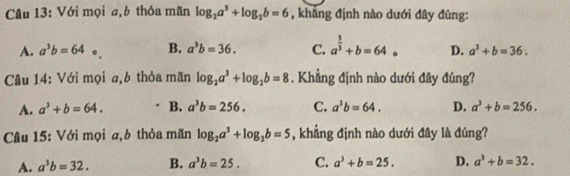 Với mọi a,b thỏa mãn log _2a^3+log _2b=6 , khảng định nào dưới đây đùng:
A. a^3b=64 。 B. a^3b=36. C. a^(frac 3)3+b=64 。 D. a^3+b=36. 
Câu 14: Với mọi a,b thỏa mãn log _2a^3+log _2b=8. Khẳng định nào dưới đây đúng?
A. a^3+b=64. B. a^3b=256. C. a^3b=64. D. a^3+b=256. 
Câu 15: Với mọi a,b thỏa mãn log _2a^3+log _2b=5 , khẳng định nào dưới đây là đúng?
B.
A. a^3b=32. a^3b=25. C. a^3+b=25. D. a^3+b=32.