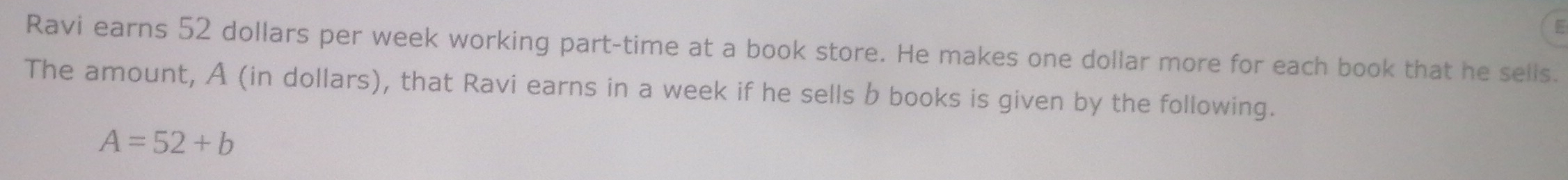 Ravi earns 52 dollars per week working part-time at a book store. He makes one dollar more for each book that he sells. 
The amount, A (in dollars), that Ravi earns in a week if he sells b books is given by the following.
A=52+b