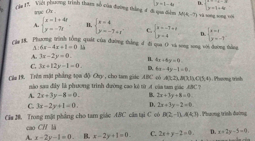 trục 0x . y=1-4t D. beginarrayl x=-2-3t y=1+4tendarray.
Cầu 17. Viết phương trình tham số của đường thằng đ đi qua điểm M(4;-7) và song song với
A. beginarrayl x=1+4t y=-7tendarray. . B. beginarrayl x=4 y=-7+tendarray. . C. beginarrayl x=-7+t y=4endarray. D. beginarrayl x=t y=-7endarray. .
Câu 18, Phương trình tổng quát của đường thẳng đ đi qua O và song song với đường thẳng
△ :6x-4x+1=0 là
A. 3x-2y=0.
B. 4x+6y=0.
C. 3x+12y-1=0.
D. 6x-4y-1=0.
Cầu 19. Trên mặt phẳng tọa độ Oxy , cho tam giác ABC có A(1;2),B(3;1),C(5;4). Phương trình
nào sau đây là phương trình đường cao kẻ từ A của tam giác ABC ?
A. 2x+3y-8=0. B. 2x+3y+8=0.
C. 3x-2y+1=0. D. 2x+3y-2=0.
Câu 20. Trong mặt phăng cho tam giác ABC cân tại C có B(2;-1),A(4;3). Phương trình đường
cao CH là
A. x-2y-1=0. B. x-2y+1=0. C. 2x+y-2=0. D. x+2y-5=0.
vên của