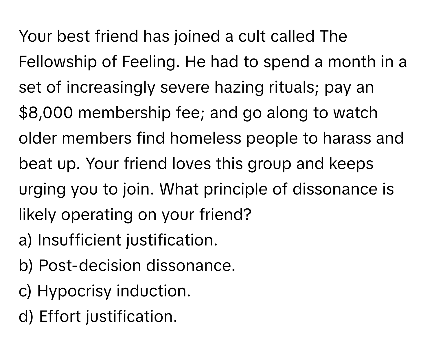 Your best friend has joined a cult called The Fellowship of Feeling. He had to spend a month in a set of increasingly severe hazing rituals; pay an $8,000 membership fee; and go along to watch older members find homeless people to harass and beat up. Your friend loves this group and keeps urging you to join. What principle of dissonance is likely operating on your friend?

a) Insufficient justification.
b) Post-decision dissonance.
c) Hypocrisy induction.
d) Effort justification.