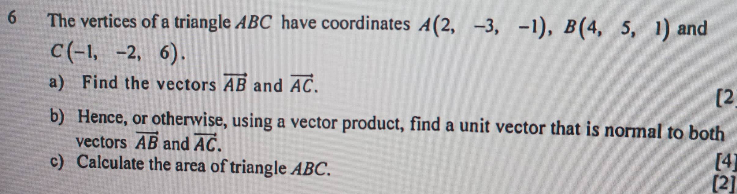 The vertices of a triangle ABC have coordinates A(2,-3,-1), B(4,5,1) and
C(-1,-2,6). 
a) Find the vectors vector AB and vector AC. 
[2 
b) Hence, or otherwise, using a vector product, find a unit vector that is normal to both 
vectors vector AB and vector AC. 
[4] 
c) Calculate the area of triangle ABC. [2]