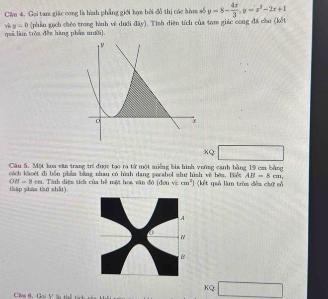 Gọi tam giác cong là hình phẳng giới hạn bởi đồ thị các hàm số y=8- 4x/3 , y=x^2-2x+1
và y=0 (phần gạch chéo trong hình vẽ dưới đây). Tính diện tích của tam giác cong đã cho (kết 
quả làm tròn đến hàng phần mười). 
KQ: 
Câu 5. Một hoa văn trang trí được tạo ra từ một miếng bìa hình vuông cạnh bằng 19 cm bằng 
cách khoét đi bốn phần bằng nhau có hình dạng parabol như hình vẽ bên. Biết AB=8cm,
OH=8cm. Tính diện tích của bề mặt hoa văn đó (đơn vị: cm^2) (kết quả làm tròn đến chữ số 
thập phân thứ nhất). 
KQ: □ 
Câu 6. Gọi V là thể tích của