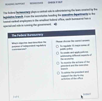 READING SUPPORT REDISCOVER CHECK It OUT 
The federal bureaucracy plays a central role in administering the laws created by the 
legislative branch. From the secretaries heading the executive departments to the 
lowest-ranked employees in the smallest federal office, each bureaucrat has a 
specialized role in running the government.