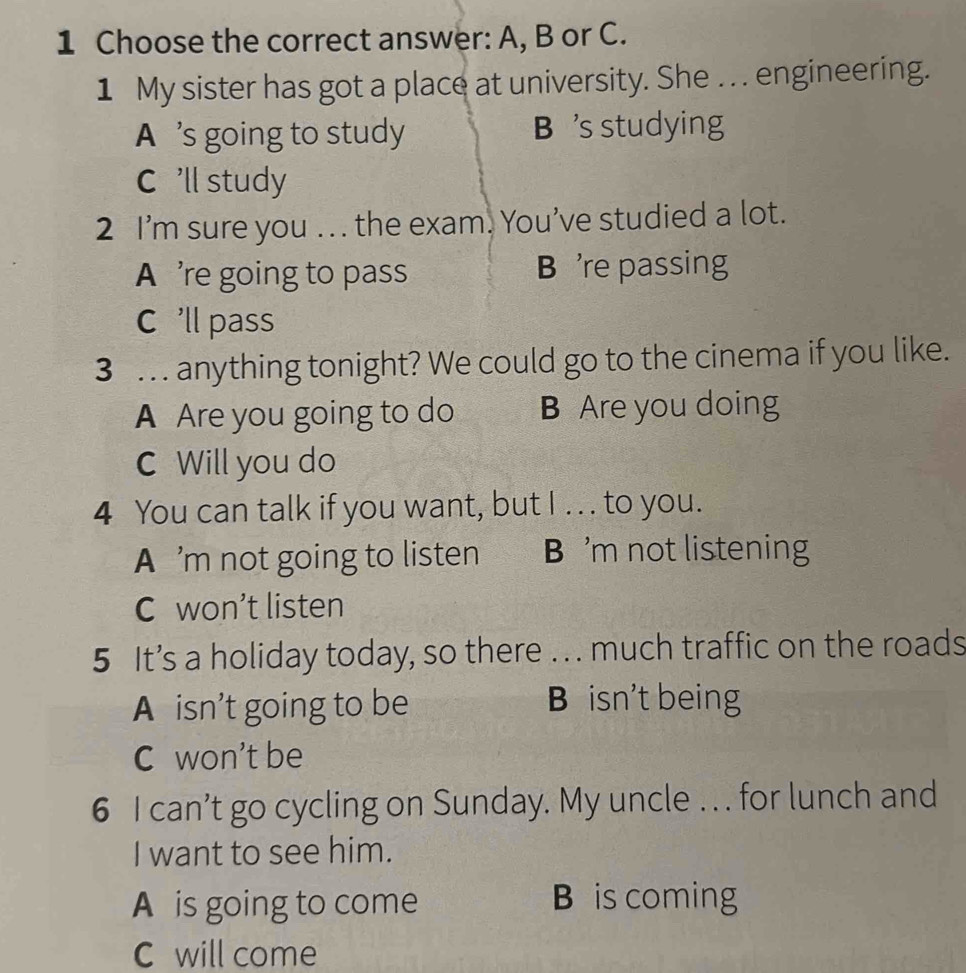 Choose the correct answer: A, B or C.
1 My sister has got a place at university. She . . engineering.
A ’s going to study B 's studying
C 'll study
2 I’m sure you . . . the exam. You’ve studied a lot.
A ’re going to pass B 're passing
C 'll pass
3 … anything tonight? We could go to the cinema if you like.
A Are you going to do B Are you doing
C Will you do
4 You can talk if you want, but I . . . to you.
A ’m not going to listen B 'm not listening
C won’t listen
5 It’s a holiday today, so there .. . much traffic on the roads
A isn’t going to be B isn't being
C won't be
6 I can’t go cycling on Sunday. My uncle . .. for lunch and
I want to see him.
A is going to come B is coming
C will come