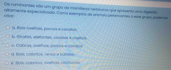 Os ruminantes são um grupo de mamíferos herbívoros que apresenta uma digestão
altamente especializada. Como exemplos de animais pertencentes a esse grupo, podemos
citar:
a. Bois ovelhas, porcos e cavalos;
b. Girafas, elefantes, cavalos e coelhos.
c. Cabras, ovelhas, porcos e cavalos;
d. Bois, cabritos, renas e búfalos;
e, Bois, cabritos, ovelhas, cachorros;