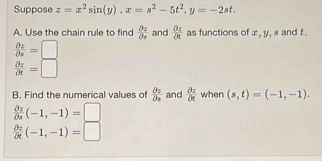 Suppose z=x^2sin (y), x=s^2-5t^2, y=-2st. 
A. Use the chain rule to find  partial z/partial s  and  partial z/partial t  as functions of x, y, s and t.
 partial z/partial s =□
 partial z/partial t =□
B. Find the numerical values of  partial z/partial s  and  partial z/partial t  when (s,t)=(-1,-1).
 partial z/partial s (-1,-1)=□
 partial z/partial t (-1,-1)=□