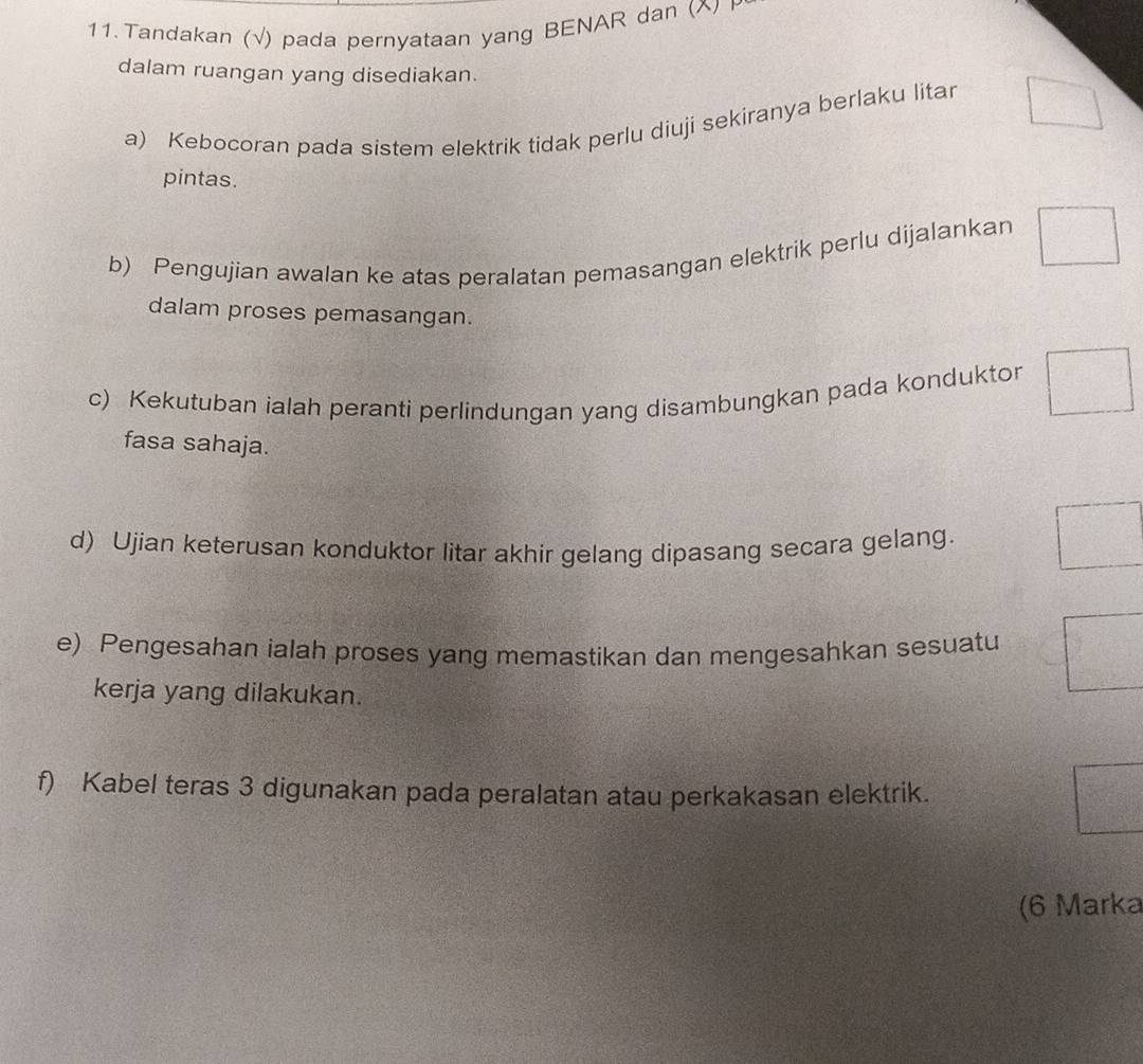 Tandakan (√) pada pernyataan yang BENAR dan (^ I
dalam ruangan yang disediakan.
a) Kebocoran pada sistem elektrik tidak perlu diuji sekiranya berlaku litar □
pintas.
b) Pengujian awalan ke atas peralatan pemasangan elektrik perlu dijalankan □ 
dalam proses pemasangan.
c) Kekutuban ialah peranti perlindungan yang disambungkan pada kondukton □
fasa sahaja.
d) Ujian keterusan konduktor litar akhir gelang dipasang secara gelang. □ 
e) Pengesahan ialah proses yang memastikan dan mengesahkan sesuatu =□°
kerja yang dilakukan.
f) Kabel teras 3 digunakan pada peralatan atau perkakasan elektrik.
 1/2 
(6 Marka