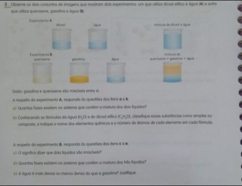 Observe os dois conjuntos de imagens que mostram dois experimentos: um que utiliza álcool etílico e água (A) e outro 
que utiliza querosene, gasolina e água (B). 
Experimento A álcool água 
mistura de álcool e água 
Experimento B água queroseme + gasolina + água mistura de 
querosene gasolina 
Dado: gasolina e querosene são miscíveis entre si. 
A respeito do experimento A, responda às questões dos itens a e b 
»》 Quantas fases existem no sistema que contêm a mistura dos dois liquidos? 
Conhecendo as fórmulas da água (H,O) e do álcool efílico (C, H,O), classifique essas substâncias como simples ou 
composta, e indique o nome dos ellementos químicos e o número de átomos de cada elemento em cada fórmula 
A respeito do experimento B, responda às questões dos itens c a e. 
c》 O significa dizer que dois liquidos são imiscíveis? 
Quantas fases existem no sistema que contém a mistura dos três liquidos? 
e) A âgua é mais densa ou menos densa do que a gasolina? Justifique.