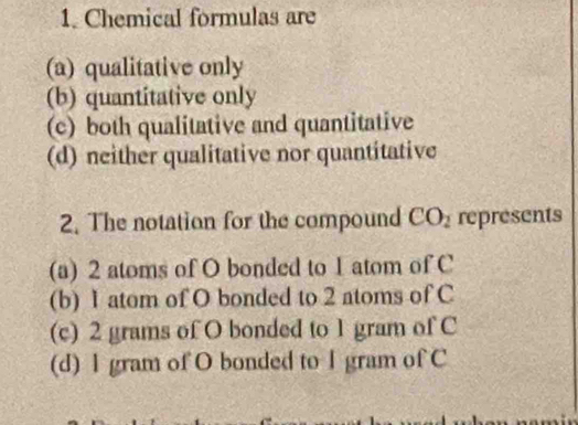 Chemical formulas are
(a) qualitative only
(b) quantitative only
(c) both qualitative and quantitative
(d) neither qualitative nor quantitative
2. The notation for the compound CO_2 represents
(a) 2 atoms of O bonded to 1 atom of C
(b) 1 atom of O bonded to 2 atoms of C
(c) 2 grams of O bonded to 1 gram of C
(d) l gram of O bonded to I gram of C