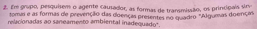 Em grupo, pesquisem o agente causador, as formas de transmissão, os principais sin- 
tomas e as formas de prevenção das doenças presentes no quadro "Algumas doenças 
relacionadas ao saneamento ambiental inadequado".