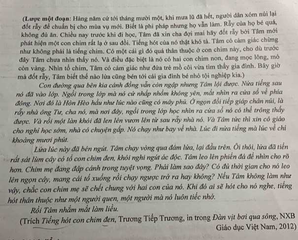 (Lược một đoạn: Hàng năm cứ tới tháng mười một, khi mưa lũ đã hết, người dân xóm núi lại
đốt rẫy đề chuẩn bị cho mùa vụ mới. Biết là phi pháp nhưng họ vẫn làm. Rẫy của họ bé quá,
không đủ ăn. Chiều nay trước khi đi học, Tâm đã xin cha đợi mai hãy đốt rấy bởi Tâm mới
phát hiện một con chim rất lạ ở sau đồi. Tiếng hót của nó thật khó tả. Tâm có cảm giác chừng
như không phải là tiếng chim. Có một cái gì đó quá thân thuộc ở con chim này, cho dù trước
Tây Tâm chưa nhìn thấy nó. Và điều đặc biệt là nó có hai con chim non, đang mọc lông, mỏ
còn vàng. Nhìn tổ chim, Tâm có cảm giác như đứa trẻ mồ côi vừa tìm thấy gia đình. Bây giờ
mà đốt rẫy, Tâm biết thế nào lửa cũng bén tới cái gia đình bé nhỏ tội nghiệp kia.)
Con đường qua bên kia cánh đồng vẫn còn ngập nhưng Tâm lội được. Nửa tiếng sau
nó đã vào lớp. Ngồi trong lớp mà nó cứ nhấp nhồm không yên, mắt nhìn ra cửa sổ về phía
đồng. Nơi đó là Hòn Hèo hầu như lúc nào cũng có mây phủ. Ở ngọn đồi tiếp giáp chân núi, là
rẫy nhà ông Tư, cha nó, mà nơi đây, ngồi trong lớp học nhìn ra cửa sổ nó có thể trông thấy
được. Và rồi một làn khói đã len lén vươn lên từ sau rẫy nhà nó. Và Tâm tức thì xin cô giáo
cho nghi học sớm, nhà có chuyện gấp. Nó chạy như bay về nhà. Lúc đi nửa tiếng mà lúc về chỉ
khoảng mươi phút.
Lửa lúc này đã bén ngút. Tâm chạy vòng qua đám lửa, lại đầu trên. Ôi thôi, lửa đã tiến
sắt sát lùm cây có tổ con chim đen, khói nghi ngút ác độc. Tâm leo lên phiến đá để nhìn cho rõ
hơn. Chim mẹ đang đập cánh trong tuyệt vọng. Phải làm sao đây? Có đủ thời gian cho nó leo
lên ngọn cây, mang cái tổ xuống rồi chạy ngược trở ra hay không? Nếu Tâm không làm như
vậy, chắc con chim mẹ sẽ chết chung với hai con của nó. Khi đó ai sẽ hót cho nó nghe, tiếng
hót thân thuộc như một người quen, một người mà nó luôn tiếc nhớ.
Rồi Tâm nhắm mắt làm liều.
(Trích Tiếng hót con chim đen, Trương Tiếp Trương, in trong Đàn vịt bơi qua sông, NXB
Giáo dục Việt Nam, 2012)