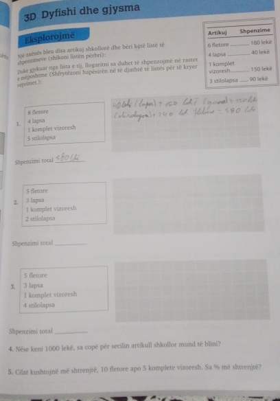 3D Dyfishi dhe gjysma
Eksplorojmë 
asënës bleu disa artikuj shkollorë dhe bëri këtë listé të 
spenzimeve (shikoni listen perbri) _
ét x^2
Duke givkuar nga lista e tij, llogaritni sa duhet të shpenzojmë né rastet
e meposhtme (Shfrytězoni hapésirén né të djathté té listés per të kryer
veprimer. ).
8 fletore
1. . 4 lapsa
1 komplet vizoresh
5 srilolapsa
Shpenzimi total_
5 fletore
2. 3 lapsa
I kompler vizoresh
2 stilolapsa
Shpenzimi total_
5 fletore
3. 3 lapsa
1 komplet vizoresh
4 stilolapsa
Shpenzimi total_
4. Nëse keni 1000 lekë, sa copë për secilin artikull shkollor mund të blini?
5. Cilat kushtojnë më shtrenjtë, 10 fletore apo 5 komplete vizoresh. Sa % më shtrenjtë?