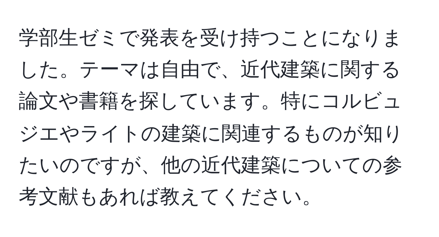 学部生ゼミで発表を受け持つことになりました。テーマは自由で、近代建築に関する論文や書籍を探しています。特にコルビュジエやライトの建築に関連するものが知りたいのですが、他の近代建築についての参考文献もあれば教えてください。