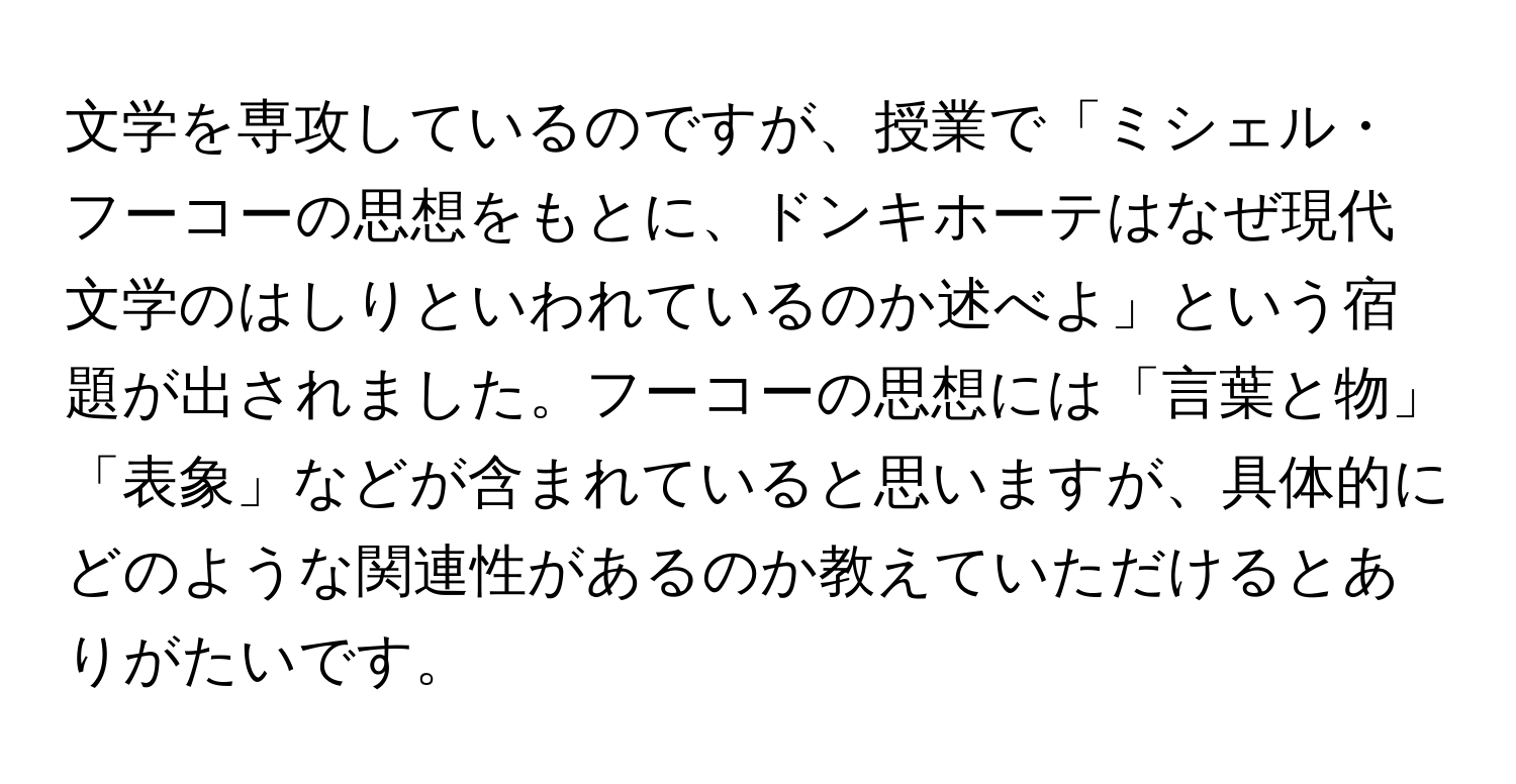 文学を専攻しているのですが、授業で「ミシェル・フーコーの思想をもとに、ドンキホーテはなぜ現代文学のはしりといわれているのか述べよ」という宿題が出されました。フーコーの思想には「言葉と物」「表象」などが含まれていると思いますが、具体的にどのような関連性があるのか教えていただけるとありがたいです。