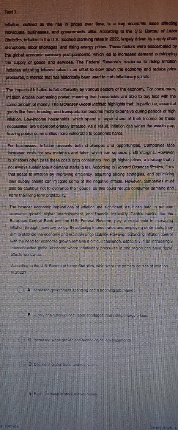 Teart 3
inflation, defined as the rise in prices over time, is a key economic issue affecting
individuals, businesses, and governments alike. According to the U.S. Burcau of Labor
Statistics, inflation in the U.S. reached alarming rates in 2022, largely driven by supply chain
disruptions, labor shortages, and rising energy prices. These factors were exacerbated by
the global economic recovery post-pandemic, which led to increased demand outstripping
the supply of goods and services. The Federal Reserve's response to rising inflation
includes adjusting interest rates in an effort to slow down the economy and reduce price
pressures, a method that has historically been used to curb inflationary spirals.
The impact of inflation is felt differently by various sectors of the economy. For consumers,
infation erodes purchasing power, meaning that households are able to buy less with the
same amount of money. The McKinsey Global Institute highlights that, in particular, essential
goods like food, housing, and transportation become more expensive during periods of high
inflation. Low-income households, which spend a larger share of their income on these
necessities, are disproportionately affected. As a result, inflation can widen the wealth gap,
leaving poorer communities more vulnerable to economic hards.
For businesses, inflation presents both challenges and opportunities. Companies face
increased costs for raw materials and labor, which can squeeze profit margins. However,
businesses often pass these costs onto consumers through higher prices, a strategy that is
not always sustainable if demand starts to fall. According to Harvard Business Review, firms
that adapt to inflation by improving efficiency, adjusting pricing strategies, and optimizing
their supply chains can mitigate some of the negative effects. However, companies must
also be cautious not to overprice their goods, as this could reduce consumer demand and
harm their long-term profitability.
The broader economic implications of inflation are significant, as it can lead to reduced
economic growth, higher unemployment, and financial instability. Central banks, like the
European Central Bank and the U.S. Federal Reserve, play a crucial role in managing
inflation through monetary policy. By adjusting interest rates and employing other tools, they
aim to stabilize the economy and maintain price stability. However, balancing inflation control
with the need for economic growth remains a difficult challenge, especially in an increasingly
interconnected global economy where inflationary pressures in one region can have ripple
effects worldwide.
According to the U.S. Bureau of Labor Statistics, what were the primary causes of inflation
in 2022?
A. increased government spending and a booming job market.
B. Supply chain disruptions, labor shortages, and rising energy prices.
C. Increased wage growth and technological advancements
D. Decline in global trade and recession.
E. Rapid increase in stock market prices.
* Kemoali Selanjutnya