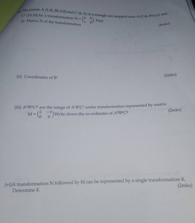 The points A(1,4), B(-2,0) and C(4,-2) of a triangle are mapped onto A^1(7,4), B^1(x,y) and
C^1(10,16) by a transformation N=beginpmatrix a&b c&dendpmatrix. Find 
(i) Matrix N of the transformation 
(4mks) 
(ii) Coordinates of B^1
(2mks) 
(iii) A^(π)B^(π)C^(π) are the image of A^1B^1C^1 under transformation represented by matrix
M=beginpmatrix 2&-1 0&0endpmatrix Write down the co-ordinates of A^(11)B^(11)C^(11) (2mks) 
(vi)A transformation N followed by M can be represented by a single transformation K. 
Determine K (2mks)
