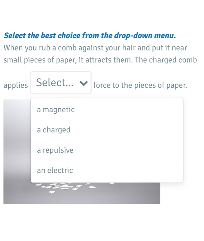 Select the best choice from the drop-down menu.
When you rub a comb against your hair and put it near
small pieces of paper, it attracts them. The charged comb
applies Select... force to the pieces of paper.
a magnetic
a charged
a repulsive
an electric