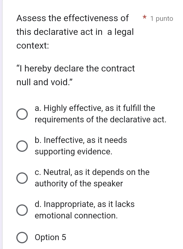 Assess the effectiveness of * 1 punto
this declarative act in a legal
context:
“I hereby declare the contract
null and void."
a. Highly effective, as it fulfill the
requirements of the declarative act.
b. Ineffective, as it needs
supporting evidence.
c. Neutral, as it depends on the
authority of the speaker
d. Inappropriate, as it lacks
emotional connection.
Option 5