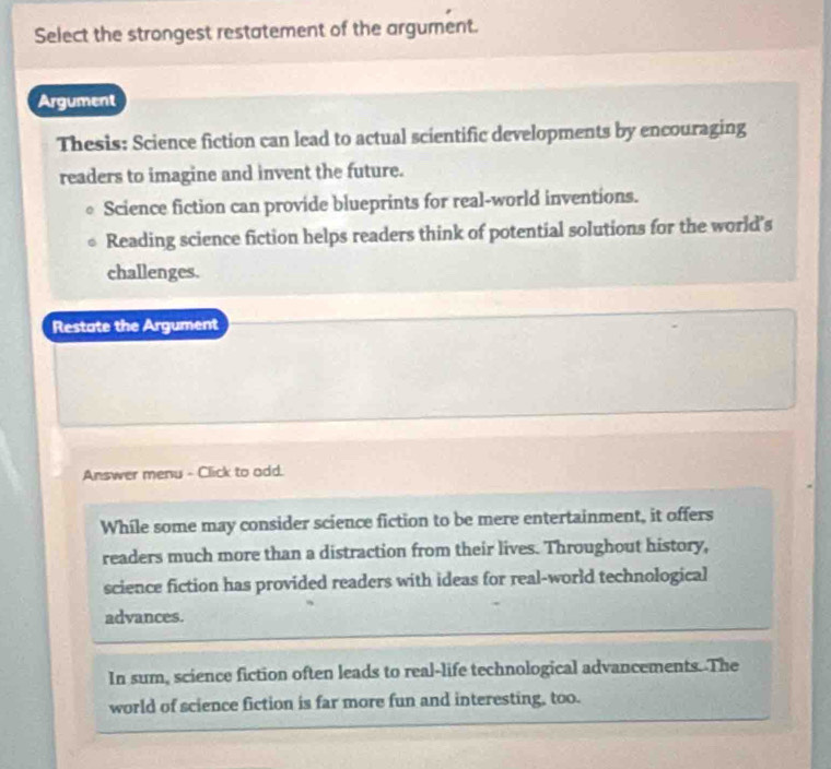 Select the strongest restatement of the argument.
Argument
Thesis: Science fiction can lead to actual scientific developments by encouraging
readers to imagine and invent the future.
Science fiction can provide blueprints for real-world inventions.
Reading science fiction helps readers think of potential solutions for the world's
challenges.
Restate the Argument
Answer menu - Click to add.
While some may consider science fiction to be mere entertainment, it offers
readers much more than a distraction from their lives. Throughout history,
science fiction has provided readers with ideas for real-world technological
advances.
In sum, science fiction often leads to real-life technological advancements. The
world of science fiction is far more fun and interesting, too.